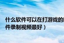 什么软件可以在打游戏的时候录制视频（打游戏使用什么软件录制视频最好）