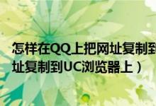 怎样在QQ上把网址复制到浏览器上（怎么把手机QQ上的网址复制到UC浏览器上）