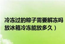 冷冻过的粽子需要解冻吗（冷冻的粽子解冻一天会坏吗 粽子放冰箱冷冻能放多久）