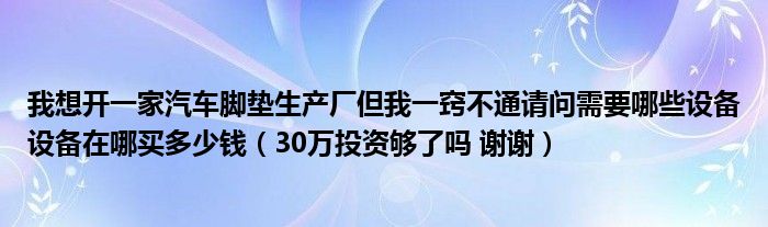 我想开一家汽车脚垫生产厂但我一窍不通请问需要哪些设备设备在哪买多少钱（30万投资够了吗 谢谢）