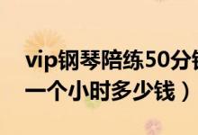 vip钢琴陪练50分钟收费多少（vip钢琴陪练一个小时多少钱）