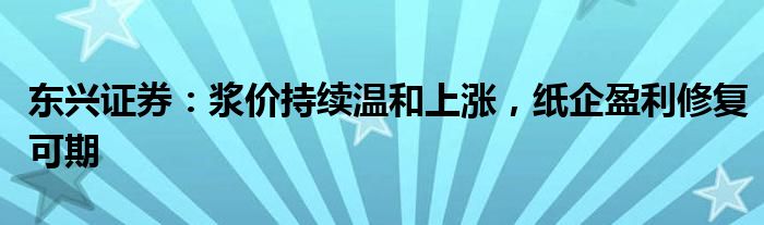 东兴证券：浆价持续温和上涨，纸企盈利修复可期