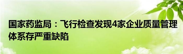 国家药监局：飞行检查发现4家企业质量管理体系存严重缺陷