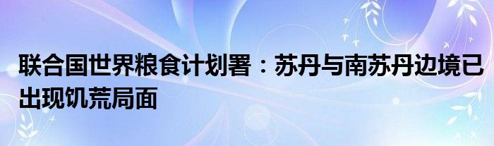 联合国世界粮食计划署：苏丹与南苏丹边境已出现饥荒局面