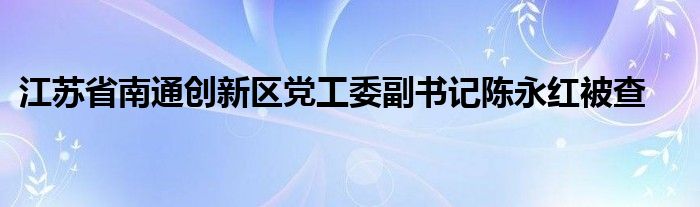江苏省南通创新区党工委副书记陈永红被查