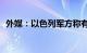 外媒：以色列军方称有126人被哈马斯扣押