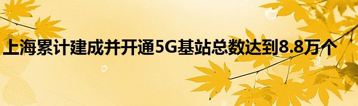 上海累计建成并开通5G基站总数达到8.8万个