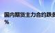 国内期货主力合约跌多涨少，烧碱 焦煤跌超2%