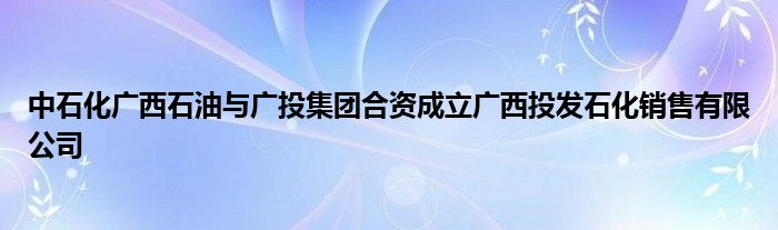 中石化广西石油与广投集团合资成立广西投发石化销售有限公司