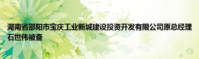 湖南省邵阳市宝庆工业新城建设投资开发有限公司原总经理石世伟被查