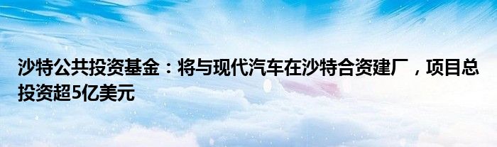 沙特公共投资基金：将与现代汽车在沙特合资建厂，项目总投资超5亿美元