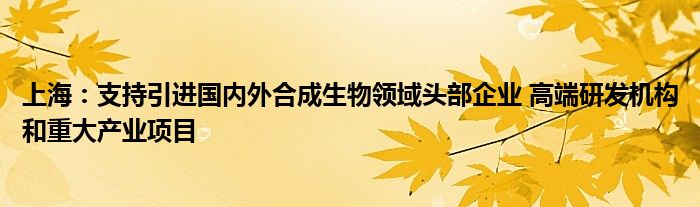 上海：支持引进国内外合成生物领域头部企业 高端研发机构和重大产业项目