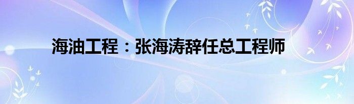 海油工程：张海涛辞任总工程师