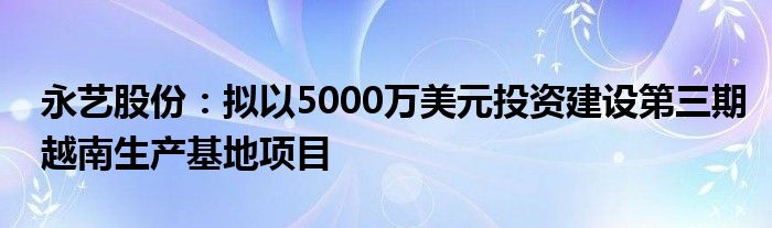 永艺股份：拟以5000万美元投资建设第三期越南生产基地项目