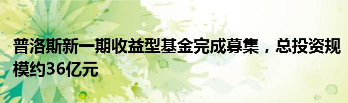 普洛斯新一期收益型基金完成募集，总投资规模约36亿元