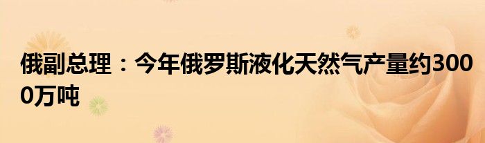 俄副总理：今年俄罗斯液化天然气产量约3000万吨