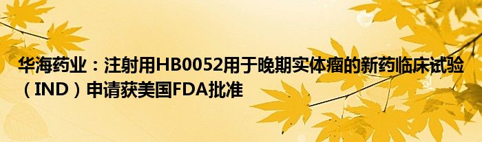 华海药业：注射用HB0052用于晚期实体瘤的新药临床试验（IND）申请获美国FDA批准