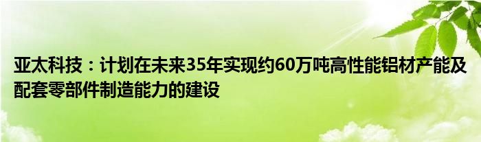 亚太科技：计划在未来35年实现约60万吨高性能铝材产能及配套零部件制造能力的建设