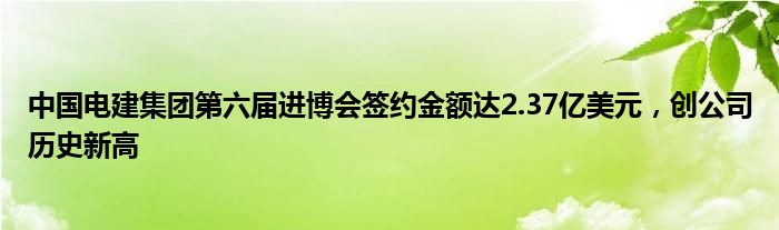 中国电建集团第六届进博会签约金额达2.37亿美元，创公司历史新高