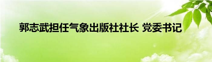 郭志武担任气象出版社社长 党委书记