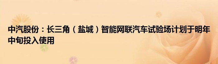 中汽股份：长三角（盐城）智能网联汽车试验场计划于明年中旬投入使用