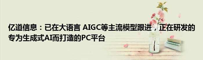 亿道信息：已在大语言 AIGC等主流模型跟进，正在研发的专为生成式AI而打造的PC平台