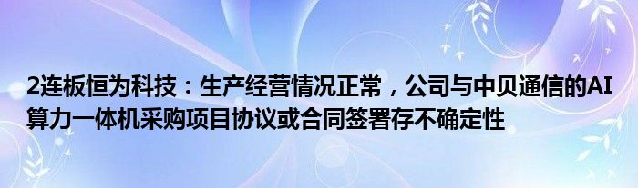 2连板恒为科技：生产经营情况正常，公司与中贝通信的AI算力一体机采购项目协议或合同签署存不确定性