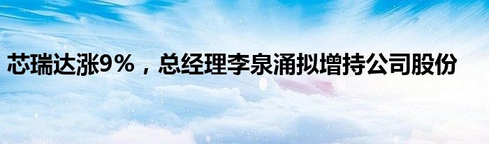 芯瑞达涨9%，总经理李泉涌拟增持公司股份