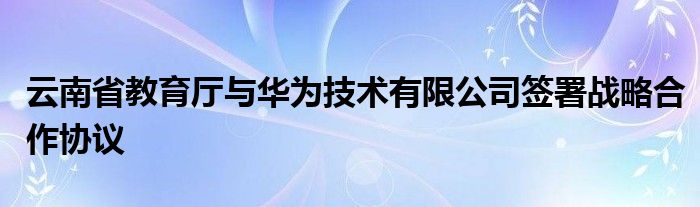 云南省教育厅与华为技术有限公司签署战略合作协议