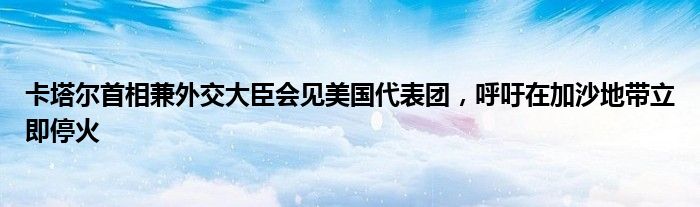 卡塔尔首相兼外交大臣会见美国代表团，呼吁在加沙地带立即停火