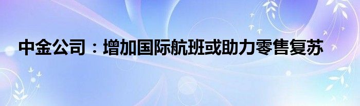 中金公司：增加国际航班或助力零售复苏