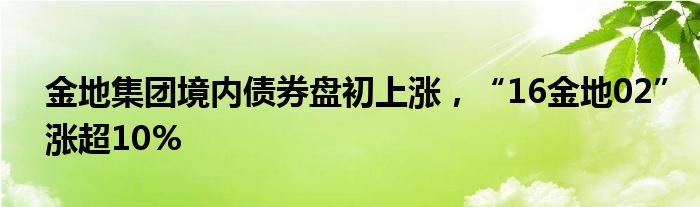 金地集团境内债券盘初上涨，“16金地02”涨超10%