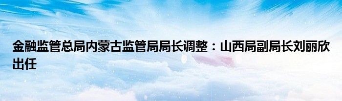 金融监管总局内蒙古监管局局长调整：山西局副局长刘丽欣出任