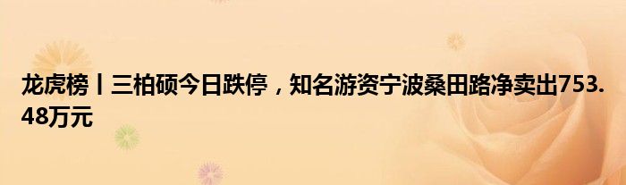 龙虎榜丨三柏硕今日跌停，知名游资宁波桑田路净卖出753.48万元