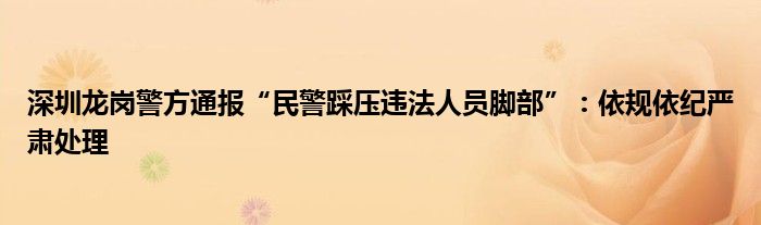 深圳龙岗警方通报“民警踩压违法人员脚部”：依规依纪严肃处理