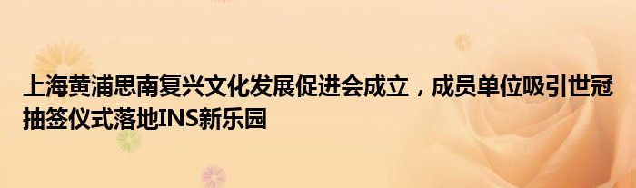 上海黄浦思南复兴文化发展促进会成立，成员单位吸引世冠抽签仪式落地INS新乐园
