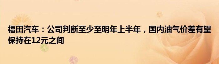 福田汽车：公司判断至少至明年上半年，国内油气价差有望保持在12元之间