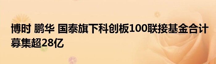 博时 鹏华 国泰旗下科创板100联接基金合计募集超28亿