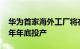 华为首家海外工厂将在法国落成，预计2025年年底投产