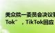 美众院一委员会决议要求“字节跳动剥离TikTok”，TikTok回应