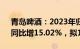 青岛啤酒：2023年归母净利润42.67亿元，同比增15.02%，拟10派20元