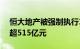 恒大地产被强制执行10.2亿元，累计被执行超515亿元