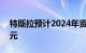 特斯拉预计2024年资本支出将超过100亿美元