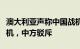 澳大利亚声称中国战机在黄海威胁澳军事直升机，中方驳斥