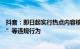 抖音：即日起实行热点内容核实机制，打击“无底线博流量”等违规行为