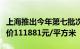 上海推出今年第七批次集中供应楼盘，备案均价111881元/平方米