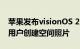 苹果发布visionOS 2系统，支持Vision Pro用户创建空间照片