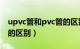 upvc管和pvc管的区别PE（upvc管和pvc管的区别）