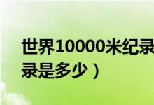 世界10000米纪录是多少（10000米世界记录是多少）