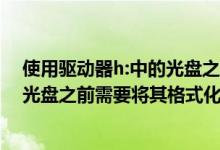 使用驱动器h:中的光盘之前需要格式化（使用驱动器h中的光盘之前需要将其格式化）